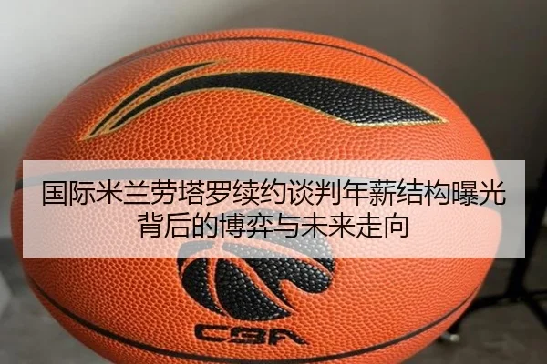 国际米兰劳塔罗续约谈判年薪结构曝光背后的博弈与未来走向