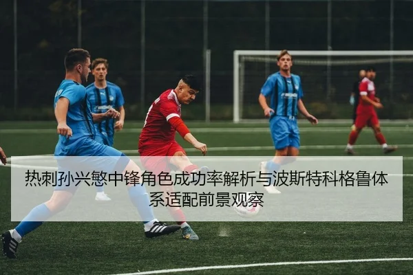 热刺孙兴慜中锋角色成功率解析与波斯特科格鲁体系适配前景观察