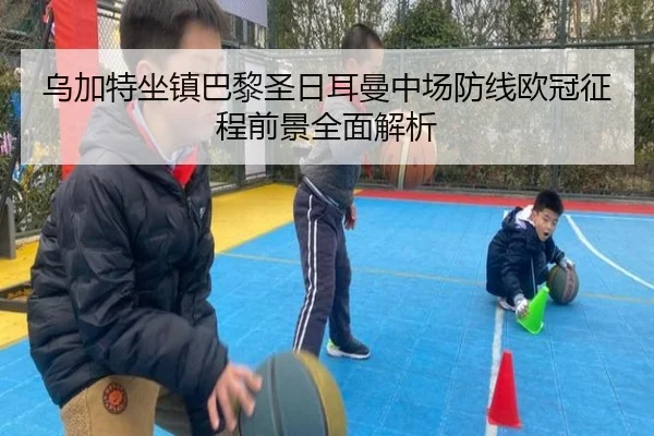 乌加特坐镇巴黎圣日耳曼中场防线欧冠征程前景全面解析