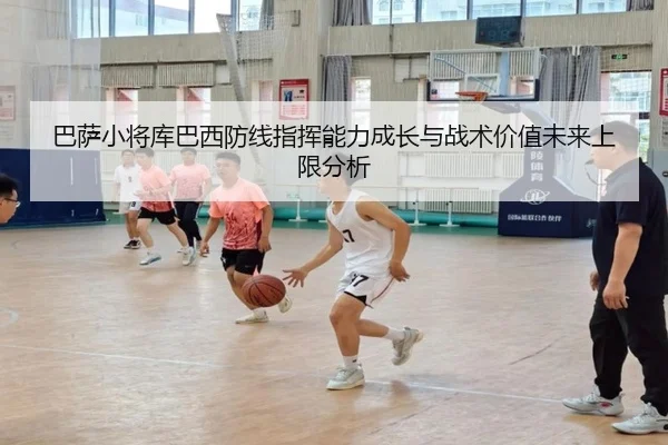 巴萨小将库巴西防线指挥能力成长与战术价值未来上限分析