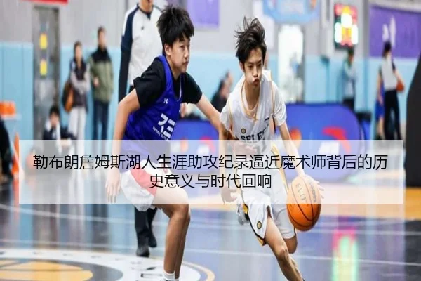 勒布朗詹姆斯湖人生涯助攻纪录逼近魔术师背后的历史意义与时代回响