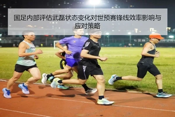 国足内部评估武磊状态变化对世预赛锋线效率影响与应对策略