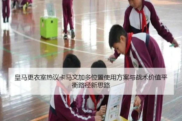皇马更衣室热议卡马文加多位置使用方案与战术价值平衡路径新思路