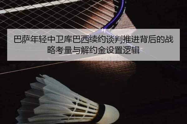 巴萨年轻中卫库巴西续约谈判推进背后的战略考量与解约金设置逻辑